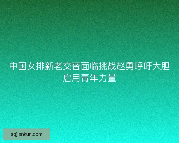 中国女排新老交替面临挑战赵勇呼吁大胆启用青年力量