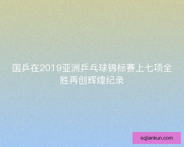 国乒在2019亚洲乒乓球锦标赛上七项全胜再创辉煌纪录