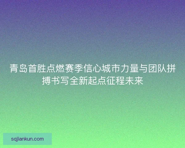 青岛首胜点燃赛季信心城市力量与团队拼搏书写全新起点征程未来