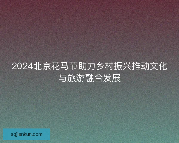 2024北京花马节助力乡村振兴推动文化与旅游融合发展