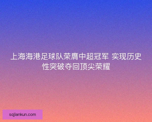 上海海港足球队荣膺中超冠军 实现历史性突破夺回顶尖荣耀