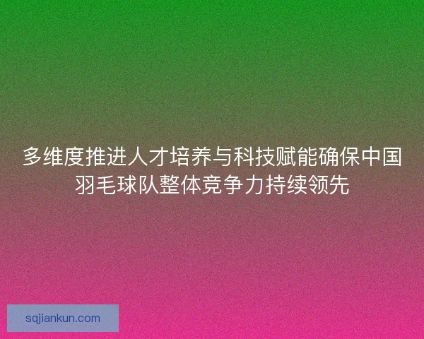 多维度推进人才培养与科技赋能确保中国羽毛球队整体竞争力持续领先 多维度推进人才培养与科技赋能确保中国羽毛球队整体竞争力持续领先