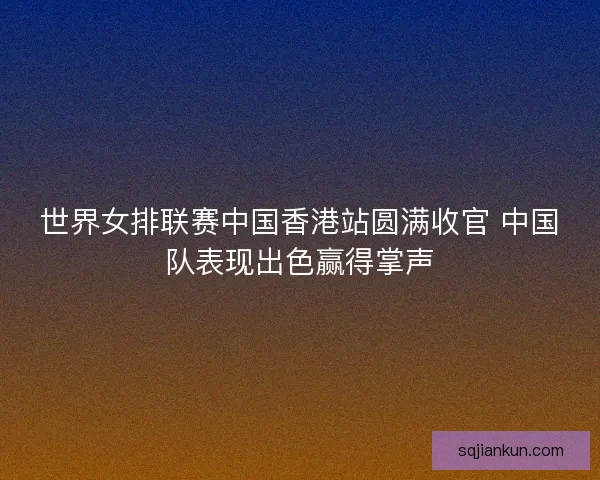 世界女排联赛中国香港站圆满收官 中国队表现出色赢得掌声