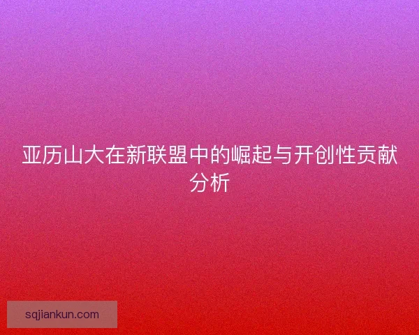 亚历山大在新联盟中的崛起与开创性贡献分析 亚历山大在新联盟中的崛起与开创性贡献分析
