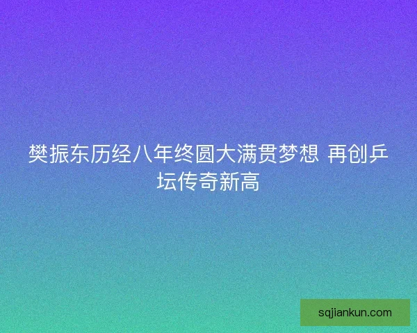 樊振东历经八年终圆大满贯梦想 再创乒坛传奇新高