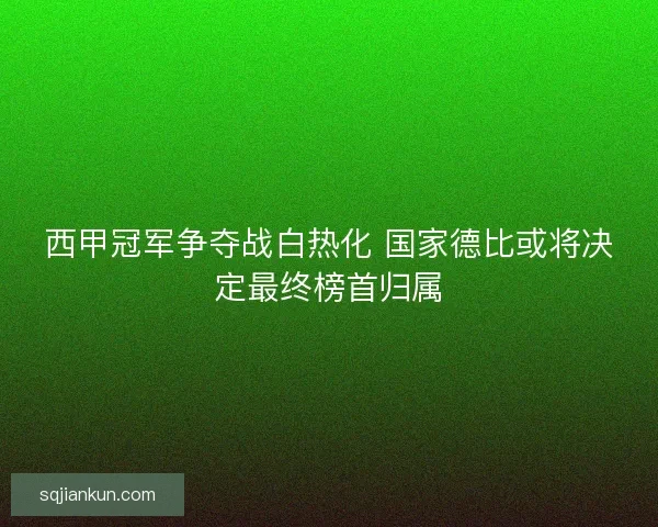 西甲冠军争夺战白热化 国家德比或将决定最终榜首归属