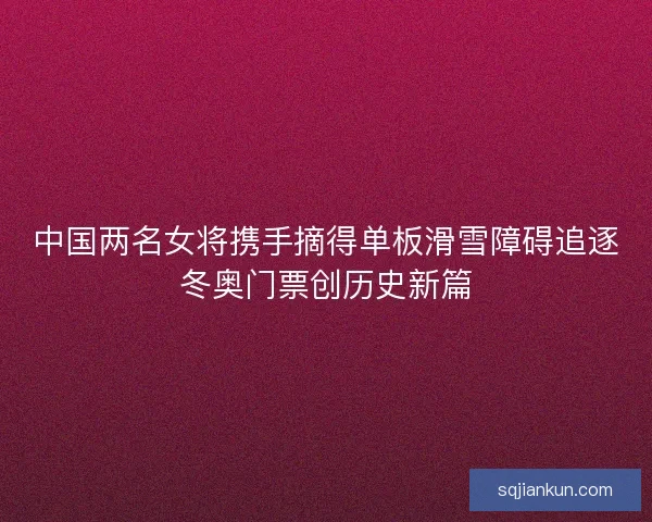 中国两名女将携手摘得单板滑雪障碍追逐冬奥门票创历史新篇 中国两名女将携手摘得单板滑雪障碍追逐冬奥门票创历史新篇