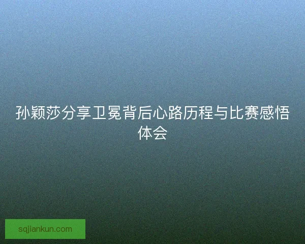 孙颖莎分享卫冕背后心路历程与比赛感悟体会