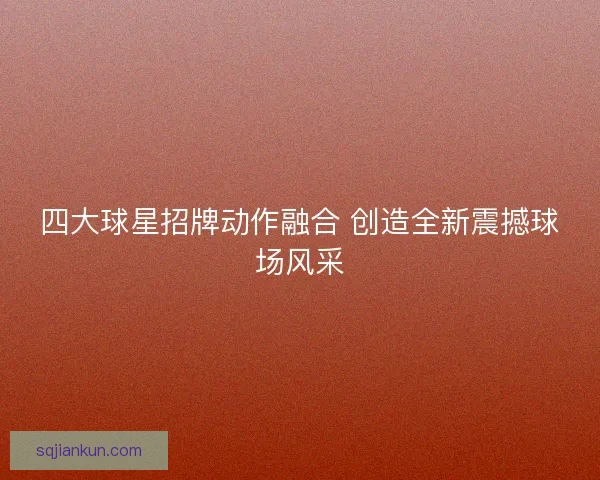四大球星招牌动作融合 创造全新震撼球场风采 四大球星招牌动作融合 创造全新震撼球场风采