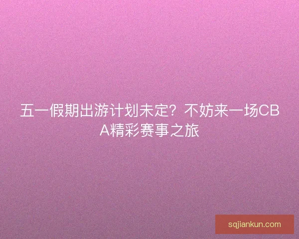 五一假期出游计划未定?不妨来一场CBA精彩赛事之旅 五一假期出游计划未定?不妨来一场CBA精彩赛事之旅