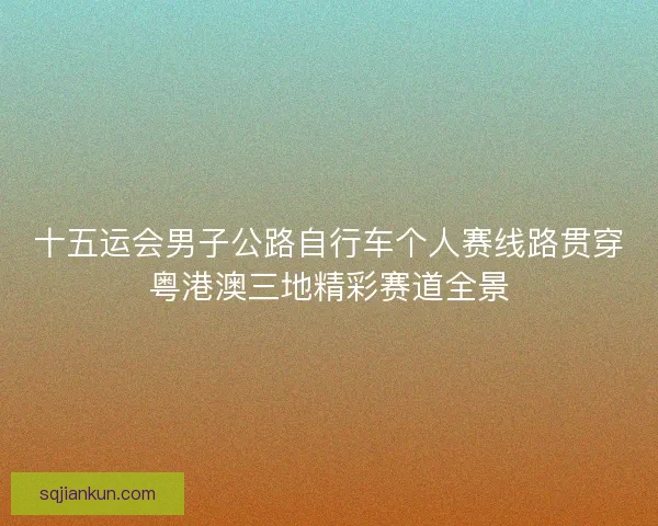 十五运会男子公路自行车个人赛线路贯穿粤港澳三地精彩赛道全景